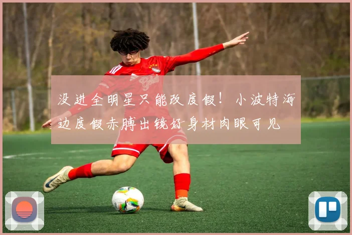 没进全明星只能改度假！小波特海边度假赤膊出镜好身材肉眼可见