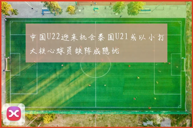 中国U22迎来机会泰国U21或以小打大核心球员缺阵成隐忧