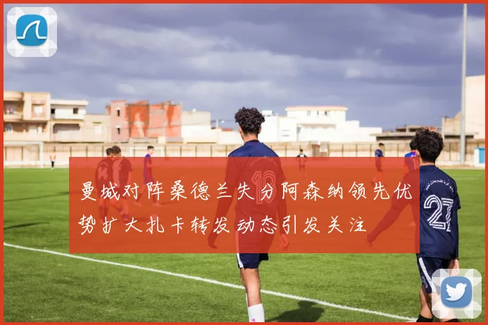 曼城对阵桑德兰失分阿森纳领先优势扩大扎卡转发动态引发关注