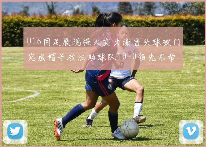 U16国足展现强大实力谢晋头球破门完成帽子戏法助球队10-0领先东帝汶