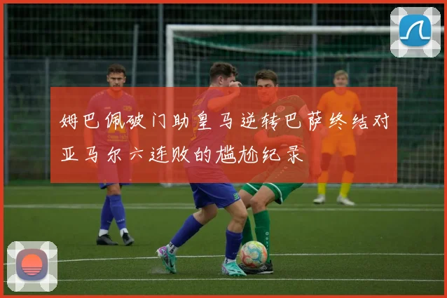 姆巴佩破门助皇马逆转巴萨终结对亚马尔六连败的尴尬纪录