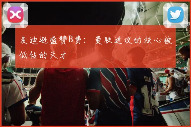 麦迪逊盛赞B费：曼联进攻的核心被低估的天才