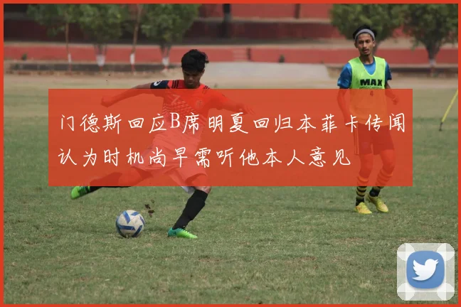 门德斯回应B席明夏回归本菲卡传闻认为时机尚早需听他本人意见