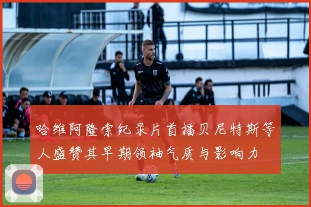 哈维阿隆索纪录片首播贝尼特斯等人盛赞其早期领袖气质与影响力