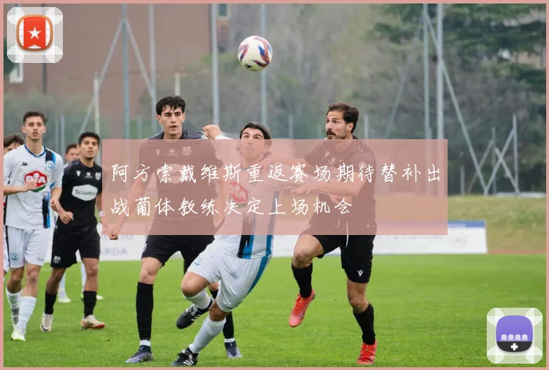 阿方索戴维斯重返赛场期待替补出战葡体教练决定上场机会