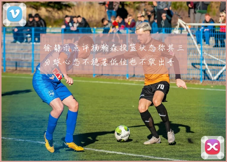 徐静雨点评杨瀚森投篮状态称其三分球心态不稳落低位也不敢出手