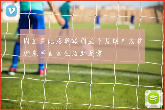 囚王罗比尼奥减刑五个月明年或将迎来半自由生活新篇章