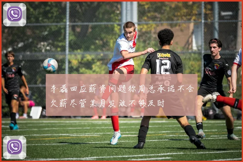 李磊回应薪资问题称周总承诺不会欠薪尽管某月发放不够及时