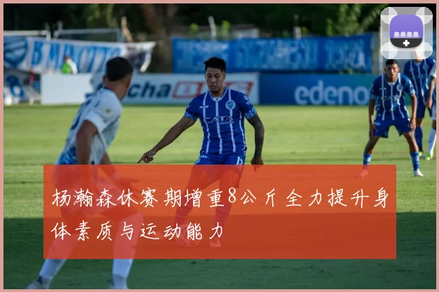 杨瀚森休赛期增重8公斤全力提升身体素质与运动能力