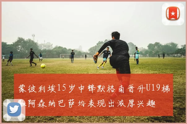 蒙彼利埃15岁中锋默格南晋升U19梯队阿森纳巴萨均表现出浓厚兴趣