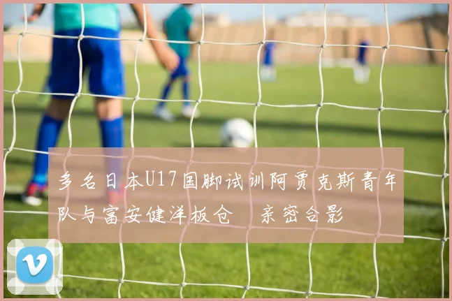 多名日本U17国脚试训阿贾克斯青年队与富安健洋板仓滉亲密合影