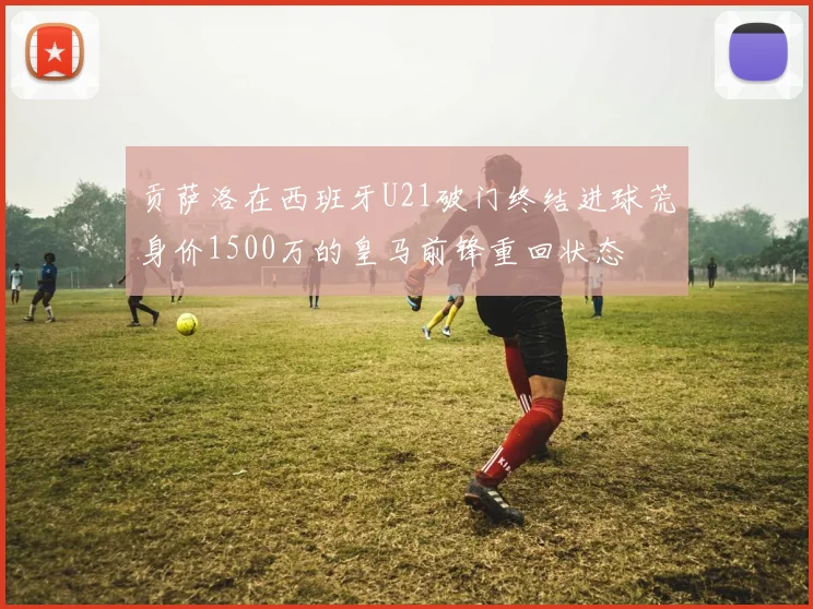 贡萨洛在西班牙U21破门终结进球荒身价1500万的皇马前锋重回状态
