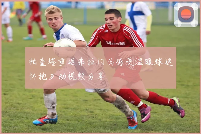 帕奎塔重返弗拉门戈感受温暖球迷怀抱互动视频分享