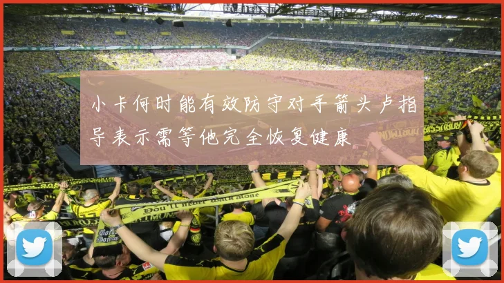 小卡何时能有效防守对手箭头卢指导表示需等他完全恢复健康