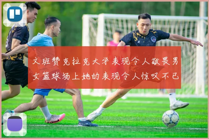 文班赞克拉克大学表现令人敬畏男女篮球场上她的表现令人惊叹不已