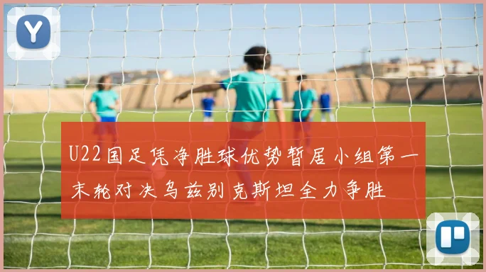 U22国足凭净胜球优势暂居小组第一末轮对决乌兹别克斯坦全力争胜
