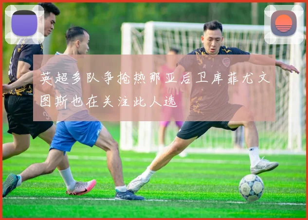 英超多队争抢热那亚后卫库菲尤文图斯也在关注此人选