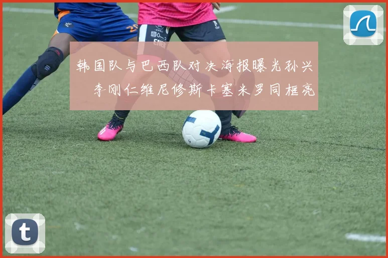 韩国队与巴西队对决海报曝光孙兴慜李刚仁维尼修斯卡塞米罗同框亮相