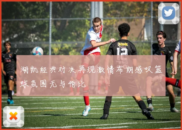 湖凯经典对决再现激情布朗感叹篮球氛围无与伦比