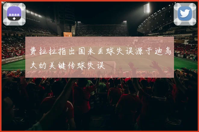 费拉拉指出国米丢球失误源于迪乌夫的关键传球失误
