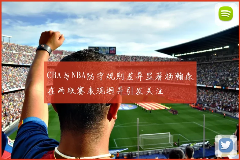 CBA与NBA防守规则差异显著杨瀚森在两联赛表现迥异引发关注