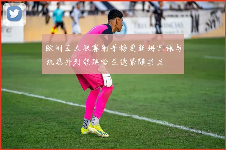 欧洲五大联赛射手榜更新姆巴佩与凯恩并列领跑哈兰德紧随其后