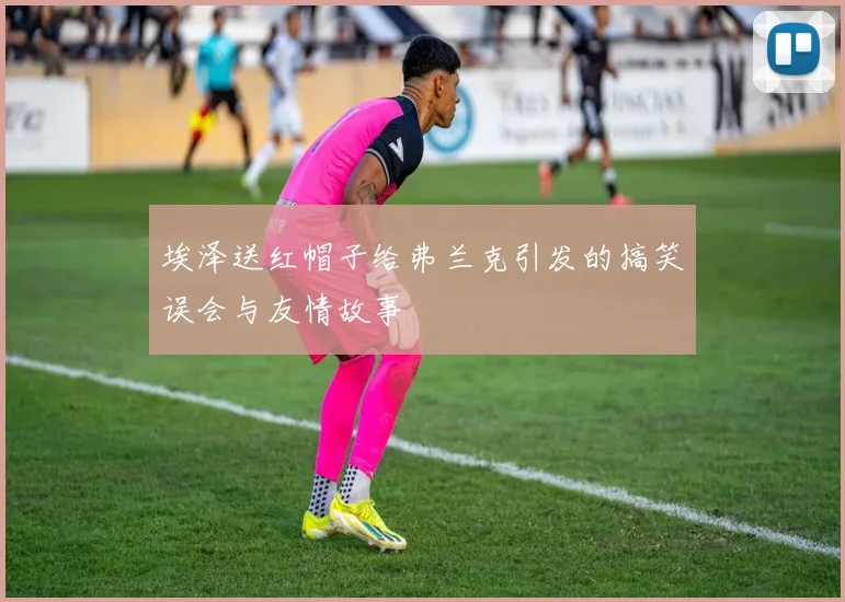 埃泽送红帽子给弗兰克引发的搞笑误会与友情故事
