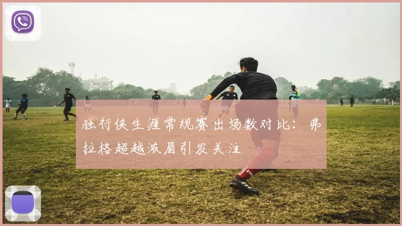 独行侠生涯常规赛出场数对比：弗拉格超越浓眉引发关注