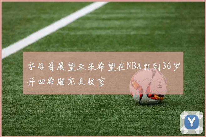 字母哥展望未来希望在NBA打到36岁并回希腊完美收官
