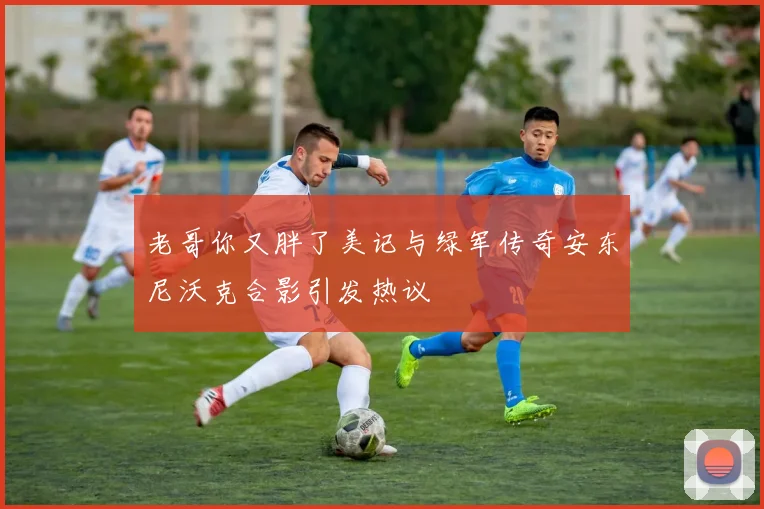老哥你又胖了美记与绿军传奇安东尼沃克合影引发热议
