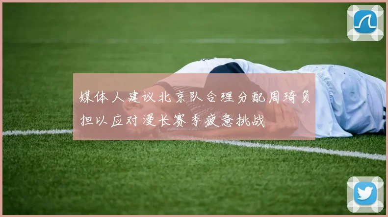 媒体人建议北京队合理分配周琦负担以应对漫长赛季疲惫挑战