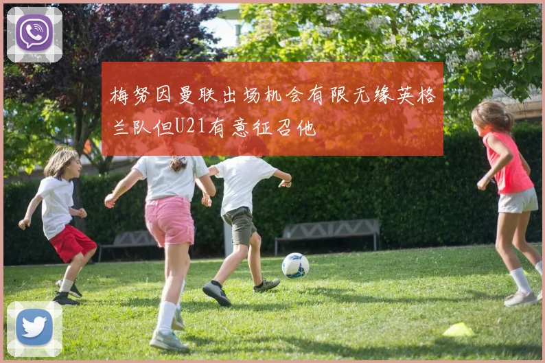 梅努因曼联出场机会有限无缘英格兰队但U21有意征召他