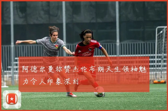 阿德尔曼称赞杰伦布朗天生领袖魅力令人印象深刻
