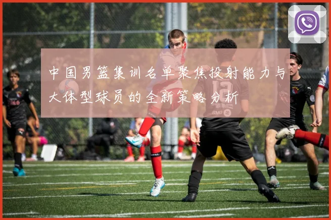 中国男篮集训名单聚焦投射能力与大体型球员的全新策略分析